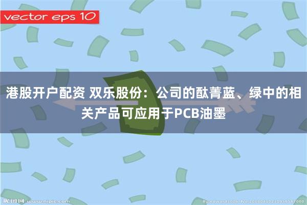 港股开户配资 双乐股份:公司的酞菁蓝、绿中的相关产品可应用于PCB油墨