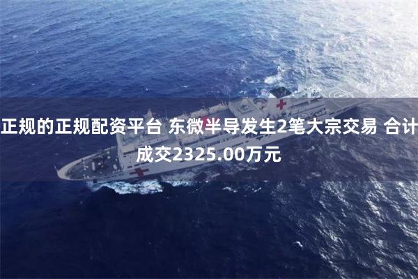 正规的正规配资平台 东微半导发生2笔大宗交易 合计成交2325.00万元