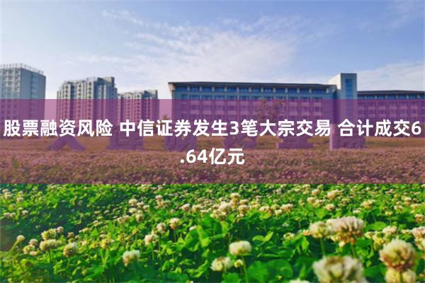 股票融资风险 中信证券发生3笔大宗交易 合计成交6.64亿元