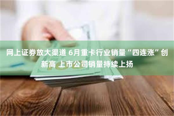 网上证劵放大渠道 6月重卡行业销量“四连涨”创新高 上市公司销量持续上扬