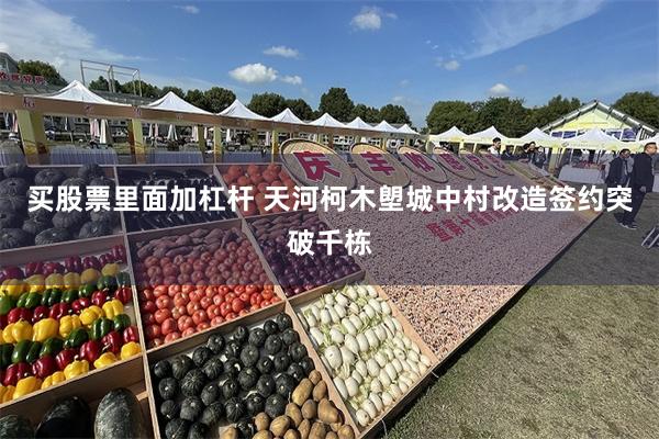 买股票里面加杠杆 天河柯木塱城中村改造签约突破千栋