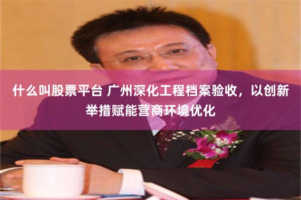 什么叫股票平台 广州深化工程档案验收，以创新举措赋能营商环境优化