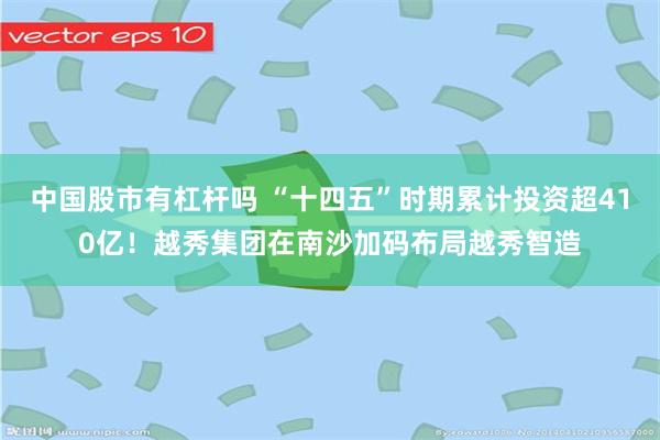 中国股市有杠杆吗 “十四五”时期累计投资超410亿！越秀集团在南沙加码布局越秀智造