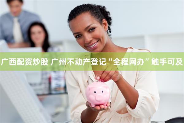 广西配资炒股 广州不动产登记“全程网办”触手可及