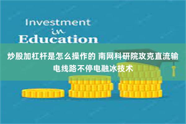 炒股加杠杆是怎么操作的 南网科研院攻克直流输电线路不停电融冰技术