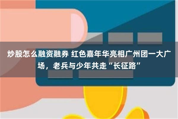 炒股怎么融资融券 红色嘉年华亮相广州团一大广场，老兵与少年共走“长征路”