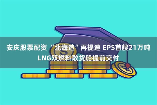 安庆股票配资 “北海造”再提速 EPS首艘21万吨LNG双燃料散货船提前交付