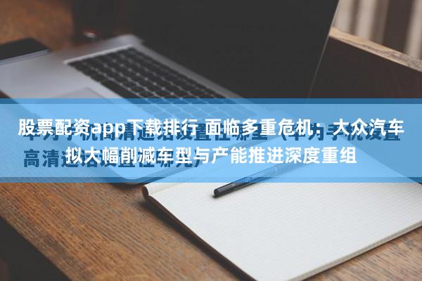 股票配资app下载排行 面临多重危机：大众汽车拟大幅削减车型与产能推进深度重组