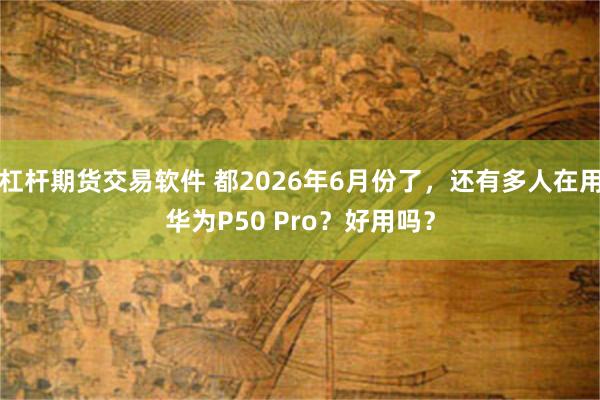 杠杆期货交易软件 都2026年6月份了，还有多人在用华为P50 Pro？好用吗？