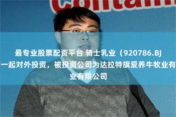 最专业股票配资平台 骑士乳业(920786.BJ)新增一起对外投资,被投资公司为达拉特旗爱养牛牧业有限公司