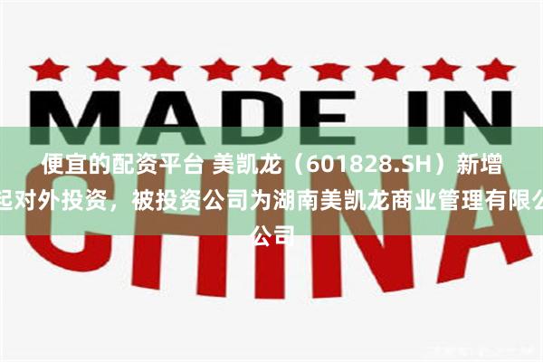 便宜的配资平台 美凯龙（601828.SH）新增一起对外投资，被投资公司为湖南美凯龙商业管理有限公司