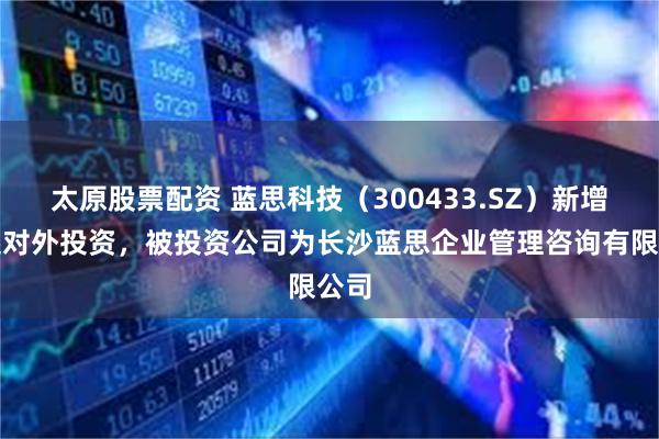 太原股票配资 蓝思科技(300433.SZ)新增一起对外投资,被投资公司为长沙蓝思企业管理咨询有限公司