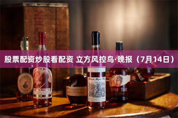 股票配资炒股看配资 立方风控鸟·晚报（7月14日）