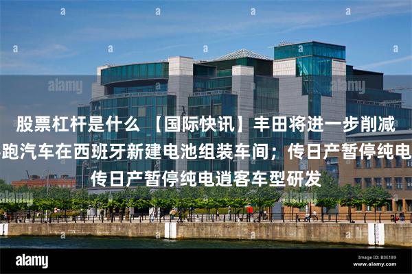 股票杠杆是什么 【国际快讯】丰田将进一步削减海外产能;零跑汽车在西班牙新建电池组装车间;传日产暂停纯电逍客车型研发