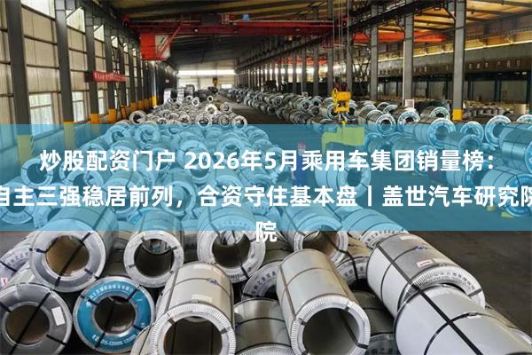 炒股配资门户 2026年5月乘用车集团销量榜:自主三强稳居前列,合资守住基本盘丨盖世汽车研究院