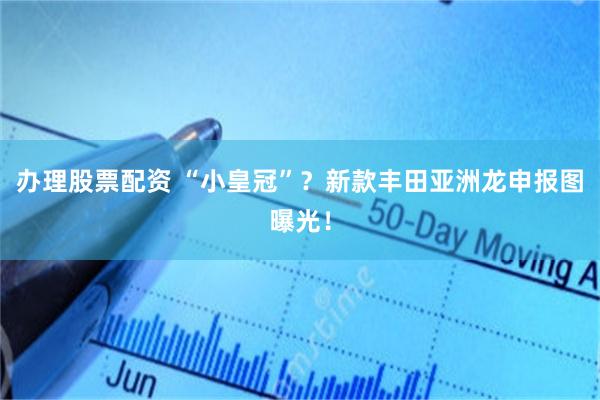 办理股票配资 “小皇冠”?新款丰田亚洲龙申报图曝光!