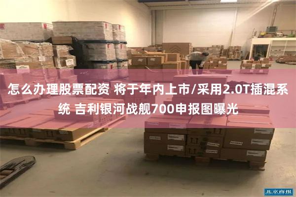 怎么办理股票配资 将于年内上市/采用2.0T插混系统 吉利银河战舰700申报图曝光