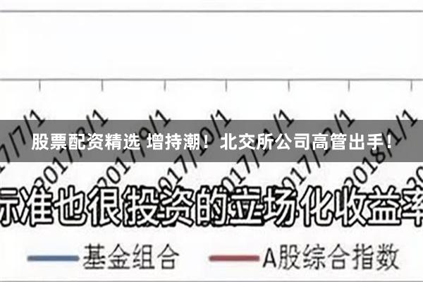 股票配资精选 增持潮！北交所公司高管出手！