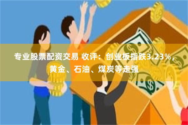 专业股票配资交易 收评：创业板指跌3.23%，黄金、石油、煤炭等走强