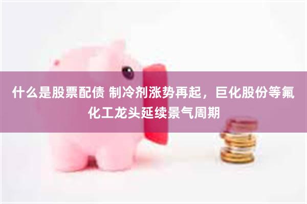 什么是股票配债 制冷剂涨势再起，巨化股份等氟化工龙头延续景气周期