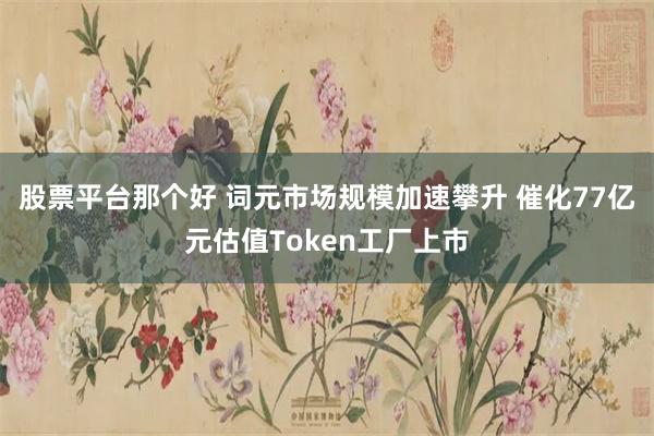股票平台那个好 词元市场规模加速攀升 催化77亿元估值Token工厂上市
