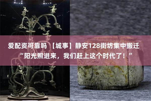 爱配资可靠吗 【城事】静安128街坊集中搬迁  “阳光照进来，我们赶上这个时代了！”