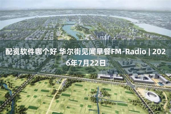配资软件哪个好 华尔街见闻早餐FM-Radio | 2026年7月22日