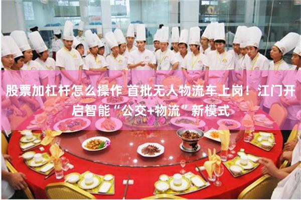 股票加杠杆怎么操作 首批无人物流车上岗！江门开启智能“公交+物流”新模式