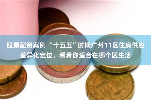 股票配资案例 “十五五”时期广州11区住房供应差异化定位，看看你适合在哪个区生活