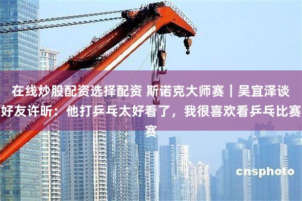 在线炒股配资选择配资 斯诺克大师赛｜吴宜泽谈好友许昕：他打乒乓太好看了，我很喜欢看乒乓比赛