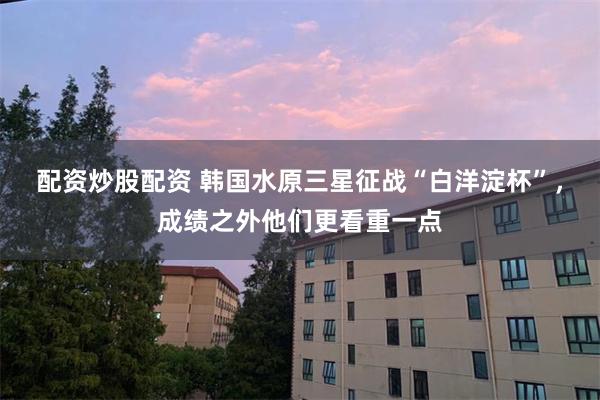 配资炒股配资 韩国水原三星征战“白洋淀杯”，成绩之外他们更看重一点