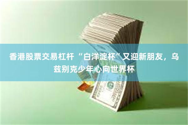 香港股票交易杠杆 “白洋淀杯”又迎新朋友，乌兹别克少年心向世界杯