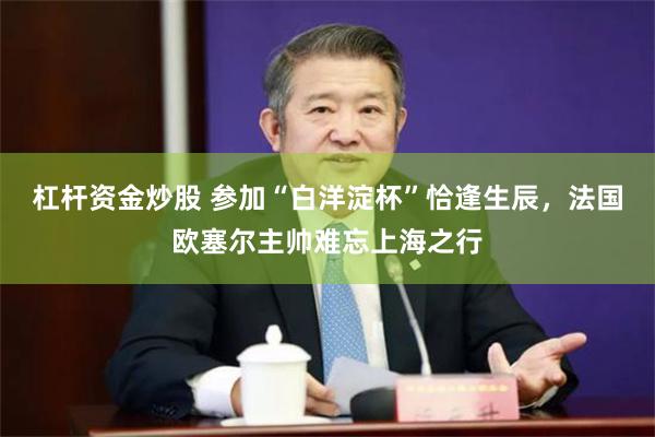杠杆资金炒股 参加“白洋淀杯”恰逢生辰，法国欧塞尔主帅难忘上海之行