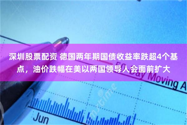 深圳股票配资 德国两年期国债收益率跌超4个基点，油价跌幅在美以两国领导人会面前扩大