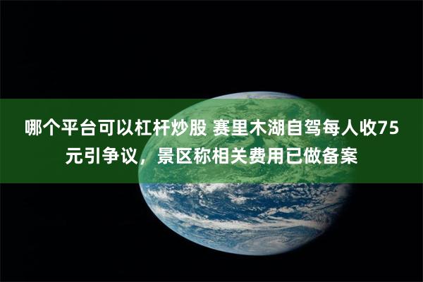 哪个平台可以杠杆炒股 赛里木湖自驾每人收75元引争议，景区称相关费用已做备案