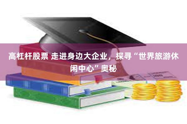 高杠杆股票 走进身边大企业，探寻“世界旅游休闲中心”奥秘