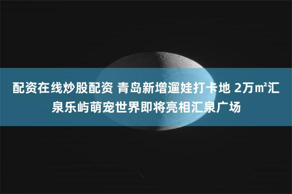 配资在线炒股配资 青岛新增遛娃打卡地 2万㎡汇泉乐屿萌宠世界即将亮相汇泉广场