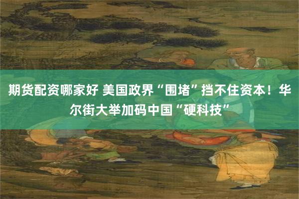 期货配资哪家好 美国政界“围堵”挡不住资本！华尔街大举加码中国“硬科技”