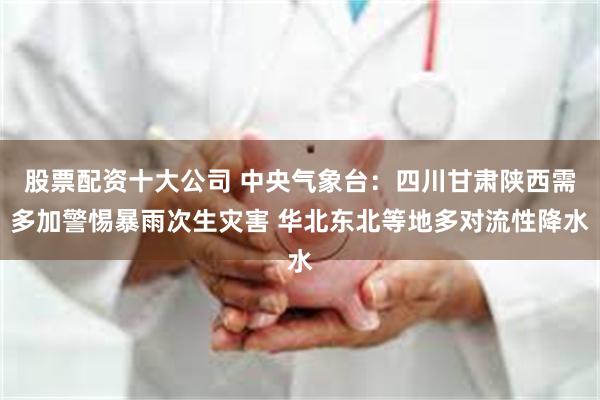 股票配资十大公司 中央气象台：四川甘肃陕西需多加警惕暴雨次生灾害 华北东北等地多对流性降水