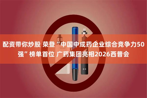 配资带你炒股 荣登“中国中成药企业综合竞争力50强”榜单首位 广药集团亮相2026西普会