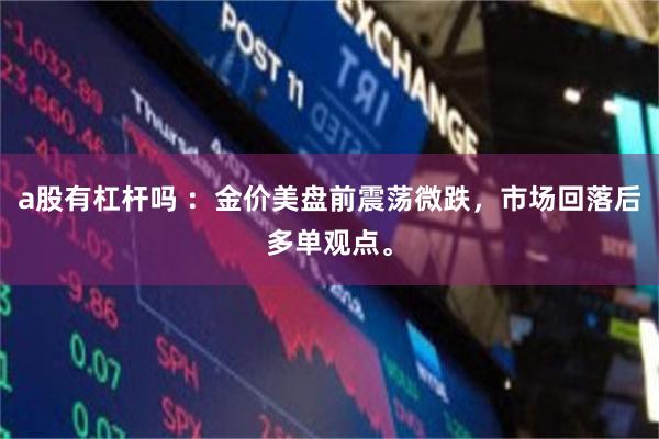 a股有杠杆吗 ：金价美盘前震荡微跌，市场回落后多单观点。