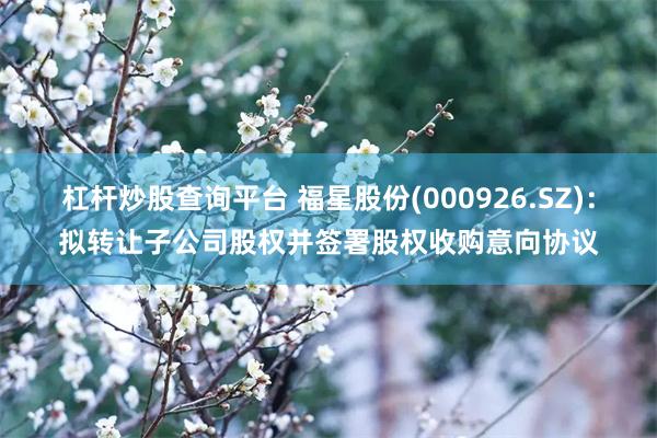 杠杆炒股查询平台 福星股份(000926.SZ)：拟转让子公司股权并签署股权收购意向协议