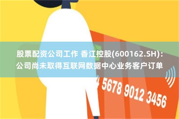 股票配资公司工作 香江控股(600162.SH)：公司尚未取得互联网数据中心业务客户订单