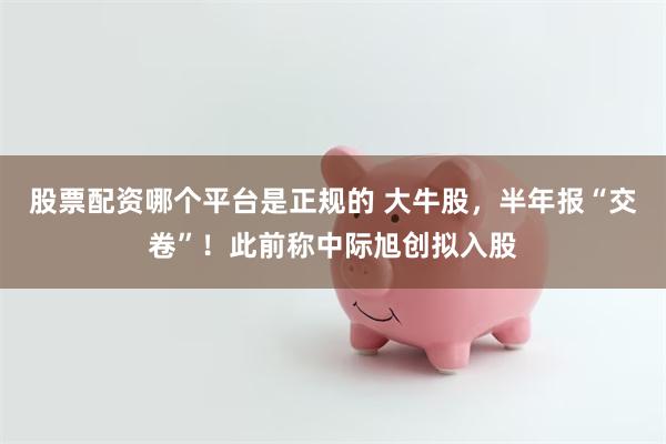 股票配资哪个平台是正规的 大牛股,半年报“交卷”!此前称中际旭创拟入股