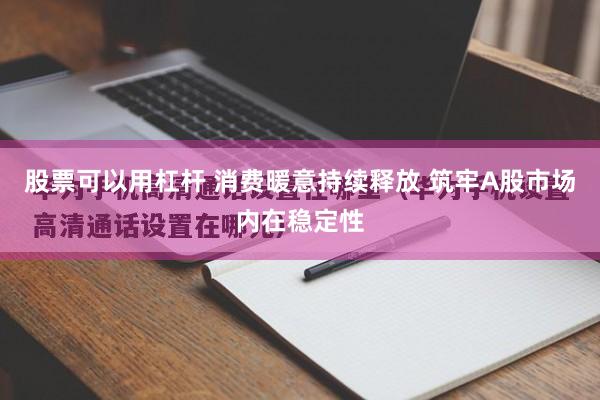 股票可以用杠杆 消费暖意持续释放 筑牢A股市场内在稳定性