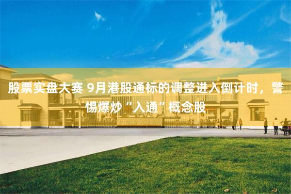 股票实盘大赛 9月港股通标的调整进入倒计时，警惕爆炒“入通”概念股