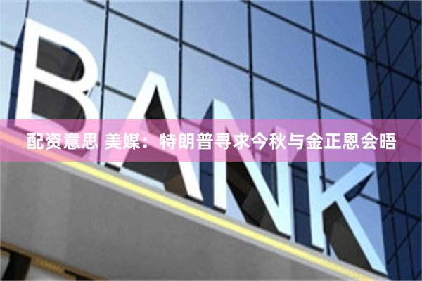 配资意思 美媒：特朗普寻求今秋与金正恩会晤