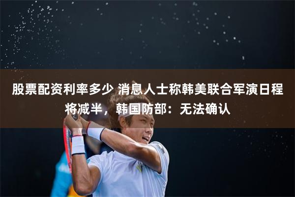 股票配资利率多少 消息人士称韩美联合军演日程将减半，韩国防部：无法确认
