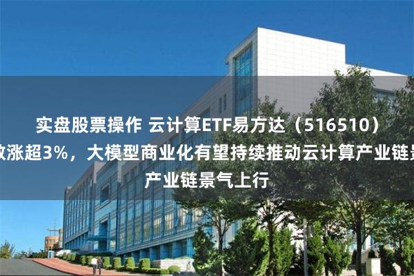 实盘股票操作 云计算ETF易方达（516510）标的指数涨超3%，大模型商业化有望持续推动云计算产业链景气上行