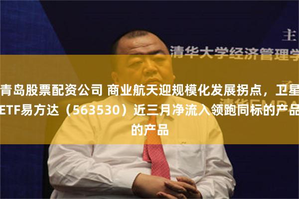 青岛股票配资公司 商业航天迎规模化发展拐点，卫星ETF易方达（563530）近三月净流入领跑同标的产品